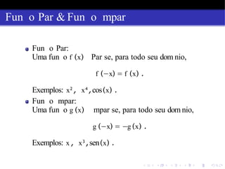 Fun o Par & Fun o mpar
Fun o Par:
Uma fun o f (x) Par se, para todo seu dom nio,
f (−x) = f (x) .
Exemplos: x2
, x4
,cos(x) .
Fun o mpar:
Uma fun o g (x) mpar se, para todo seu dom nio,
g (−x) = −g (x) .
Exemplos: x , x3
,sen(x) .
 