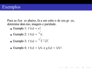 Exemplos
Para as fun es abaixo, fa a um esbo o de seu gr co,
determine dom nio, imagem e paridade.
Exemplo 1: f (x) = x3
.
Exemplo 2: f (x) =
√
x.
Exemplo 3: f (x) =
√
1 −x2.
Exemplo 4: f (x) = 1/x e g (x) = 1/x2
.
 
