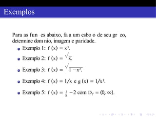 Exemplos
Para as fun es abaixo, fa a um esbo o de seu gr co,
determine dom nio, imagem e paridade.
Exemplo 1: f (x) = x3
.
Exemplo 2: f (x) =
√
x.
Exemplo 3: f (x) =
√
1 −x2.
Exemplo 4: f (x) = 1/x e g (x) = 1/x2
.
1
x f
Exemplo 5: f (x) = −2 com D = (0,∞).
 