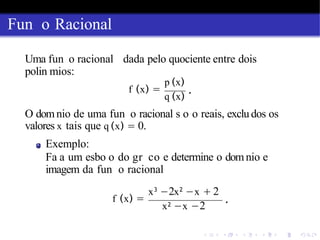 Fun o Racional
Uma fun o racional dada pelo quociente entre dois
polin mios:
f (x) =
p (x)
q (x)
.
O domnio de uma fun o racional s o o reais, excludos os
valores x tais que q (x) = 0.
Exemplo:
Fa a um esbo o do gr co e determine o domnio e
imagem da fun o racional
f (x) =
x3
−2x2
−x + 2
x2 −x −2
.
 