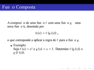 Fun o Composta
A composi o de uma fun o f com uma fun o g uma
nova fun o h, denotada por
h (x) = f (g (x)) ,
o que corresponde a aplicar a regra de f para a fun o g.
Exemplo:
Seja f (x) = x2
e g (x) = x + 1. Determine f (g (x)) e
g (f (x)).
 