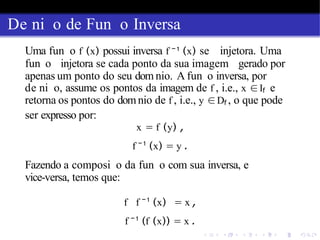 De ni o de Fun o Inversa
Uma fun o f (x) possui inversa f −1
(x) se injetora. Uma
fun o injetora se cada ponto da sua imagem gerado por
apenas um ponto do seu dom nio. A fun o inversa, por
de ni o, assume os pontos da imagem de f , i.e., x ∈If e
retorna os pontos do domnio de f , i.e., y ∈Df , o que pode
ser expresso por:
x = f (y) ,
f −1
(x) = y .
Fazendo a composi o da fun o com sua inversa, e
vice-versa, temos que:
f f − 1
(x) = x ,
f −1
(f (x)) = x .
 