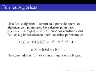 Fun es Alg bricas
Uma fun o alg brica constru da a partir de opera es
alg bricas com polin mios. Considere os polin mios
p (x) = x2
−4 e q (x) = x3
−2x, podemos construir v rias
fun es alg bricas tomando opera es deles, por exemplo:
f (x) = p (x) [q (x)]2
= x3
−2x
2
x2
−4 .
g (x) = [p (x) −q (x)]1/2
.
Note que todas as fun es vistas at aqui s o alg bricas.
 