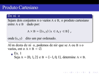 Produto Cartesiano
De ni o
Sejam dois conjuntos n o vazios A e B, o produto cartesiano
entre A e B dado por:
A × B = {(x,y) |x ∈A,y ∈B} ,
onde (x,y) dito um par ordenado.
Al m desta de ni o, podemos de nir que se A ou B s o
vazios, ent o A × B = ∅
.
Ex. 1
Seja A = {0, 1,2} e B = {−1,0,1}, determine A × B.
 