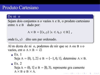 Produto Cartesiano
De ni o
Sejam dois conjuntos n o vazios A e B, o produto cartesiano
entre A e B dado por:
A × B = {(x,y) |x ∈A,y ∈B} ,
onde (x,y) dito um par ordenado.
Al m desta de ni o, podemos de nir que se A ou B s o
vazios, ent o A × B = ∅
.
Ex. 1
Seja A = {0, 1,2} e B = {−1,0,1}, determine A × B.
Ex. 2
Seja A = (0,1] e B = [0,3), represente gra camente
A × B e B × A.
 