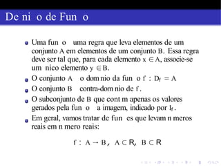De ni o de Fun o
Uma fun o uma regra que leva elementos de um
conjunto A em elementos de um conjunto B. Essa regra
deve ser tal que, para cada elemento x ∈A, associe-se
um nico elemento y ∈B.
O conjunto A o domnio da fun o f : Df = A
O conjunto B contra-dom nio de f .
O subconjunto de B que cont m apenas os valores
gerados pela fun o a imagem, indicado por If .
Em geral, vamos tratar de fun es que levam n meros
reais em n mero reais:
f : A → B , A ⊂ R, B ⊂ R
 