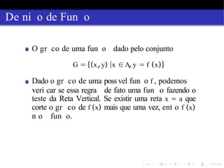 De ni o de Fun o
O gr co de uma fun o dado pelo conjunto
G = {(x,y) |x ∈A,y = f (x)}
Dado o gr co de uma poss vel fun o f , podemos
veri car se essa regra de fato uma fun o fazendo o
teste da Reta Vertical. Se existir uma reta x = a que
corte o gr co de f (x) mais que uma vez, ent o f (x)
n o fun o.
 