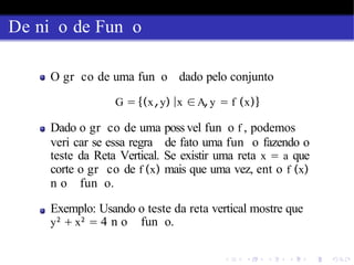 De ni o de Fun o
O gr co de uma fun o dado pelo conjunto
G = {(x,y) |x ∈A,y = f (x)}
Dado o gr co de uma poss vel fun o f , podemos
veri car se essa regra de fato uma fun o fazendo o
teste da Reta Vertical. Se existir uma reta x = a que
corte o gr co de f (x) mais que uma vez, ent o f (x)
n o fun o.
Exemplo: Usando o teste da reta vertical mostre que
y2
+ x2
= 4 n o fun o.
 