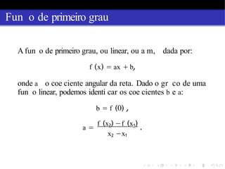 Fun o de primeiro grau
A fun o de primeiro grau, ou linear, ou a m, dada por:
f (x) = ax + b,
onde a o coe ciente angular da reta. Dado o gr co de uma
fun o linear, podemos identi car os coe cientes b e a:
b = f (0) ,
a =
f (x2) −f (x1)
.
x2 −x1
 