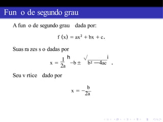 Fun o de segundo grau
A fun o de segundo grau dada por:
f (x) = ax2
+ bx + c.
Suas ra zes s o dadas por
1 h √
x = −b ± b2
i
—4ac .
2a
Seu v rtice dado por
b
x = −
2a
 