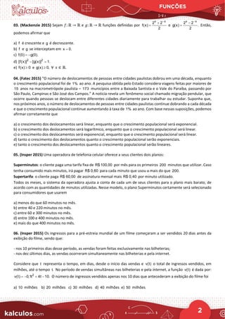 FUNÇÕES
2
03. (Mackenzie 2015) Sejam 𝑓𝑓: ℝ → ℝ e 𝑔𝑔: ℝ → ℝ funções definidas por
x x
2 2
f(x)
2
−
+
= e
x x
2 2
g(x) .
2
−
−
= Então,
podemos afirmar que
a) f é crescente e g é decrescente.
b) f e g se interceptam em x 0.
=
c) f(0) g(0).
= −
d) 2 2
[f(x)] [g(x)] 1.
− =
e) f(x) 0
≥ e g(x) 0,
≥ ∀ 𝑥𝑥 ∈ ℝ.
04. (Fatec 2015) “O número de deslocamentos de pessoas entre cidades paulistas dobrou em uma década, enquanto
o crescimento populacional foi de 1% ao ano. A pesquisa obtida pelo Estado considera viagens feitas por maiores de
15 anos na macrometrópole paulista – 173 municípios entre a Baixada Santista e o Vale do Paraíba, passando por
São Paulo, Campinas e São José dos Campos.” A notícia revela um fenômeno social chamado migração pendular, que
ocorre quando pessoas se deslocam entre diferentes cidades diariamente para trabalhar ou estudar. Suponha que,
nos próximos anos, o número de deslocamentos de pessoas entre cidades paulistas continue dobrando a cada década
e que o crescimento populacional continue aumentando à taxa de 1% ao ano. Com base nessas suposições, podemos
afirmar corretamente que
a) o crescimento dos deslocamentos será linear, enquanto que o crescimento populacional será exponencial.
b) o crescimento dos deslocamentos será logarítmico, enquanto que o crescimento populacional será linear.
c) o crescimento dos deslocamentos será exponencial, enquanto que o crescimento populacional será linear.
d) tanto o crescimento dos deslocamentos quanto o crescimento populacional serão exponenciais.
e) tanto o crescimento dos deslocamentos quanto o crescimento populacional serão lineares.
05. (Insper 2015) Uma operadora de telefonia celular oferece a seus clientes dois planos:
Superminutos: o cliente paga uma tarifa fixa de R$ 100,00 por mês para os primeiros 200 minutos que utilizar. Caso
tenha consumido mais minutos, irá pagar R$ 0,60 para cada minuto que usou a mais do que 200.
Supertarifa: o cliente paga R$ 60,00 de assinatura mensal mais R$ 0,40 por minuto utilizado.
Todos os meses, o sistema da operadora ajusta a conta de cada um de seus clientes para o plano mais barato, de
acordo com as quantidades de minutos utilizadas. Nesse modelo, o plano Superminutos certamente será selecionado
para consumidores que usarem
a) menos do que 60 minutos no mês.
b) entre 40 e 220 minutos no mês.
c) entre 60 e 300 minutos no mês.
d) entre 100 e 400 minutos no mês.
e) mais do que 400 minutos no mês.
06. (Insper 2015) Os ingressos para a pré-estreia mundial de um filme começaram a ser vendidos 20 dias antes da
exibição do filme, sendo que:
- nos 10 primeiros dias desse período, as vendas foram feitas exclusivamente nas bilheterias;
- nos dez últimos dias, as vendas ocorreram simultaneamente nas bilheterias e pela internet.
Considere que t representa o tempo, em dias, desde o início das vendas e v(t) o total de ingressos vendidos, em
milhões, até o tempo t. No período de vendas simultâneas nas bilheterias e pela internet, a função v(t) é dada por:
=
− + −
2
v(t) 0,1t 4t 10. O número de ingressos vendidos apenas nos 10 dias que antecederam a exibição do filme foi
a) 10 milhões b) 20 milhões c) 30 milhões d) 40 milhões e) 50 milhões
 