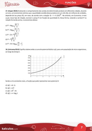 FUNÇÕES
7
17. (Insper 2014) Analisando o comportamento das vendas de determinado produto em diferentes cidades, durante
um ano, um economista estimou que a quantidade vendida desse produto em um mês (Q), em milhares de unidades,
depende do seu preço (P), em reais, de acordo com a relação 2P
Q 1 4 (0,8) .
= + ⋅ No entanto, em Economia, é mais
usual, nesse tipo de relação, escrever o preço P em função da quantidade Q. Dessa forma, isolando a variável P na
relação fornecida acima, o economista obteve
a) 0,8
Q 1
P log .
4
−
=
b) 0,8
Q 1
P log .
8
−
 
=  
 
c) 0,8 Q 1
P 0,5 .
4
−
= ⋅
d) 0,8 Q 1
P .
8
−
=
e) 0,8
Q
P 0,5 log 1 .
4
 
=
⋅ −
 
 
18. (Unicamp 2014) O gráfico abaixo exibe a curva de potencial biótico q(t) para uma população de micro-organismos,
ao longo do tempo t.
Sendo a e b constantes reais, a função que pode representar esse potencial é
a) q(t) at b.
= +
b) t
q(t) a b .
=
c) 2
q(t) at bt.
= +
d) b
q(t) a log t.
= +
 