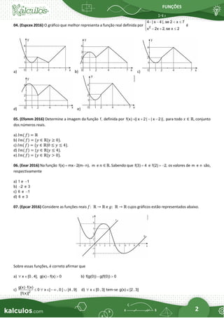 FUNÇÕES
2
04. (Espcex 2016) O gráfico que melhor representa a função real definida por 2
4 | x 4 |, se 2 x 7
x 2x 2, se x 2
− −  



− + 


é
a) b) c)
d) e)
05. (Efomm 2016) Determine a imagem da função f, definida por f(x) || x 2 | | x 2 ||,
= + − − para todo 𝑥 ∈ ℝ, conjunto
dos números reais.
a) 𝐼𝑚( 𝑓) = ℝ
b) 𝐼𝑚( 𝑓) = {𝑦 ∈ ℝ|𝑦 ≥ 0}.
c) 𝐼𝑚( 𝑓) = {𝑦 ∈ ℝ|0 ≤ 𝑦 ≤ 4}.
d) 𝐼𝑚( 𝑓) = {𝑦 ∈ ℝ|𝑦 ≤ 4}.
e) 𝐼𝑚( 𝑓) = {𝑦 ∈ ℝ|𝑦 > 0}.
06. (Eear 2016) Na função f(x) mx 2(m n),
= − − m e 𝑛 ∈ ℝ. Sabendo que f(3) 4
= e f(2) 2,
= − os valores de m e n são,
respectivamente
a) 1 e 1
−
b) 2
− e 3
c) 6 e 1
−
d) 6 e 3
07. (Epcar 2016) Considere as funções reais 𝑓:  ℝ → ℝ e 𝑔:  ℝ → ℝ cujos gráficos estão representados abaixo.
Sobre essas funções, é correto afirmar que
a) x [0 , 4],
  g(x) f(x) 0
−  b) f(g(0)) g(f(0)) 0
− 
c) 2
g(x) f(x)
0 x ] , 0 [ [4 , 9]
[f(x)]

   −   d) x [0 , 3]
  tem-se g(x) [2 , 3]

 