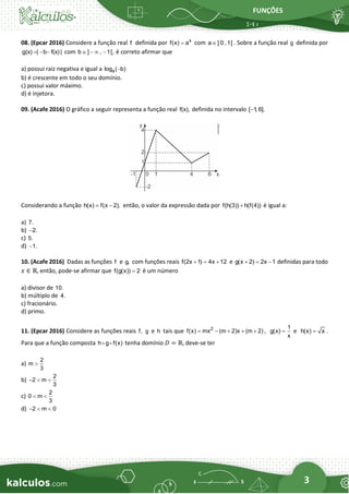 FUNÇÕES
3
08. (Epcar 2016) Considere a função real f definida por x
f(x) a
= com a ] 0 ,1[
 . Sobre a função real g definida por
g(x) | b f(x) |
= − − com b ] , 1[,
 −  − é correto afirmar que
a) possui raiz negativa e igual a a
log ( b)
−
b) é crescente em todo o seu domínio.
c) possui valor máximo.
d) é injetora.
09. (Acafe 2016) O gráfico a seguir representa a função real f(x), definida no intervalo [ 1
, 6].
−
Considerando a função h(x) f(x 2),
= − então, o valor da expressão dada por f(h(3)) h(f(4))
+ é igual a:
a) 7.
b) 2.
−
c) 5.
d) 1.
−
10. (Acafe 2016) Dadas as funções f e g, com funções reais f(2x 1) 4x 12
+ = + e g(x 2) 2x 1
+ = − definidas para todo
𝑥 ∈ ℝ, então, pode-se afirmar que f(g(x)) 2
= é um número
a) divisor de 10.
b) múltiplo de 4.
c) fracionário.
d) primo.
11. (Epcar 2016) Considere as funções reais f, g e h tais que 2
f(x) mx (m 2)x (m 2)
= − + + + ,
1
g(x)
x
= e h(x) x
= .
Para que a função composta h g f(x) tenha domínio 𝐷 = ℝ, deve-se ter
a)
2
m
3

b)
2
2 m
3
−  
c)
2
0 m
3
 
d) 2 m 0
−  
 