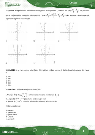 FUNÇÕES
4
12. (Efomm 2016) Um aluno precisa construir o gráfico da função real f, definida por
x x
e e
f(x) .
2 2
−
= + Ele percebeu
que a função possui a seguinte característica:
x ( x) x x
e e e e
f( x) f(x).
2 2 2 2
− − − −
− = + = + = Assinale a alternativa que
representa o gráfico dessa função.
a) b) c)
d) e)
13. (Ita 2016) Se x é um número natural com 2015 dígitos, então o número de dígitos da parte inteira de 7
x é igual
a
a) 285.
b) 286.
c) 287.
d) 288.
e) 289.
14. (Ita 2016) Considere as seguintes afirmações:
I. A função 10
x 1
f(x) log
x
−
 
=  
 
é estritamente crescente no intervalo ]1
, [.
+
II. A equação x 2 x 1
2 3
+ −
= possui uma única solução real.
III. A equação x
(x 1) x
+ = admite pelo menos uma solução real positiva.
É (são) verdadeira(s)
a) apenas I
b) apenas I e II
c) apenas II e III
d) I, II e III
e) apenas III
 