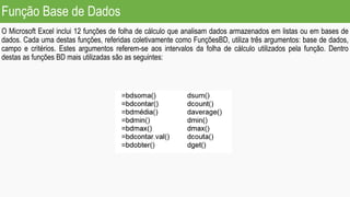 Função Base de Dados
O Microsoft Excel inclui 12 funções de folha de cálculo que analisam dados armazenados em listas ou em bases de
dados. Cada uma destas funções, referidas coletivamente como FunçõesBD, utiliza três argumentos: base de dados,
campo e critérios. Estes argumentos referem-se aos intervalos da folha de cálculo utilizados pela função. Dentro
destas as funções BD mais utilizadas são as seguintes:
 