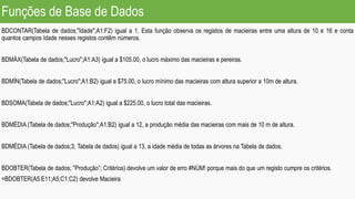 Funções de Base de Dados
BDCONTAR(Tabela de dados;"Idade";A1:F2) igual a 1. Esta função observa os registos de macieiras entre uma altura de 10 e 16 e conta
quantos campos Idade nesses registos contêm números.
BDMÁX(Tabela de dados;"Lucro";A1:A3) igual a $105.00, o lucro máximo das macieiras e pereiras.
BDMÍN(Tabela de dados;"Lucro";A1:B2) igual a $75.00, o lucro mínimo das macieiras com altura superior a 10m de altura.
BDSOMA(Tabela de dados;"Lucro";A1:A2) igual a $225.00, o lucro total das macieiras.
BDMÉDIA (Tabela de dados;"Produção";A1:B2) igual a 12, a produção média das macieiras com mais de 10 m de altura.
BDMÉDIA (Tabela de dados;3; Tabela de dados) igual a 13, a idade média de todas as árvores na Tabela de dados.
BDOBTER(Tabela de dados; "Produção”; Critérios) devolve um valor de erro #NÚM! porque mais do que um registo cumpre os critérios.
=BDOBTER(A5:E11;A5;C1:C2) devolve Macieira
 