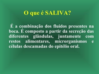 O que é SALIVA?
É a combinação dos fluidos presentes na
boca. É composto a partir da secreção das
diferentes glândulas, juntamente com
restos alimentares, microrganismos e
células descamadas do epitélio oral.
 