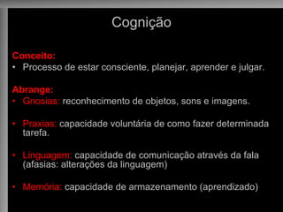 Cognição
Conceito:
• Processo de estar consciente, planejar, aprender e julgar.
Abrange:
• Gnosias: reconhecimento de objetos, sons e imagens.
• Praxias: capacidade voluntária de como fazer determinada
tarefa.
• Linguagem: capacidade de comunicação através da fala
(afasias: alterações da linguagem)
• Memória: capacidade de armazenamento (aprendizado)
 