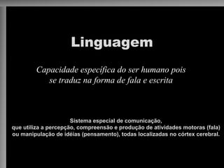 Linguagem
Capacidade específica do ser humano pois
se traduz na forma de fala e escrita
Sistema especial de comunicação,
que utiliza a percepção, compreensão e produção de atividades motoras (fala)
ou manipulação de idéias (pensamento), todas localizadas no córtex cerebral.
 