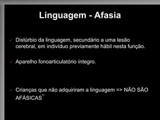 Linguagem - Afasia
ü Distúrbio da linguagem, secundário a uma lesão
cerebral, em indivíduo previamente hábil nesta função.
ü Aparelho fonoarticulatório íntegro.
ü Crianças que não adquiriram a linguagem => NÃO SÃO
AFÁSICAS¨
 