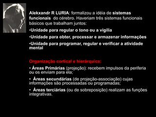 Alekxandr R LURIA: formalizou a idéia de sistemas
funcionais do cérebro. Haveriam três sistemas funcionais
básicos que trabalham juntos:
•Unidade para regular o tono ou a vigília
•Unidade para obter, processar e armazenar informações
•Unidade para programar, regular e verificar a atividade
mental
Organização cortical e hierárquica:
• Áreas Primárias (projeção): recebem impulsos da periferia
ou os enviam para ela;
• Áreas secundárias (de projeção-associação) cujas
informações são processadas ou programadas;
• Áreas terciárias (ou de sobreposição) realizam as funções
integrativas.
 