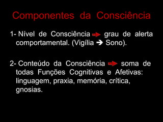 Componentes da Consciência
1- Nível de Consciência grau de alerta
comportamental. (Vigília è Sono).
2- Conteúdo da Consciência soma de
todas Funções Cognitivas e Afetivas:
linguagem, praxia, memória, crítica,
gnosias.
 