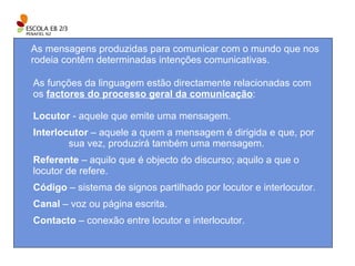 As mensagens produzidas para comunicar com o mundo que nos rodeia contêm determinadas intenções comunicativas. As funções da linguagem estão directamente relacionadas com os  factores do processo geral da comunicação : Locutor  - aquele que emite uma mensagem. Interlocutor  – aquele a quem a mensagem é dirigida e que, por  sua vez, produzirá também uma mensagem. Referente  – aquilo que é objecto do discurso; aquilo a que o  locutor de refere. Código  – sistema de signos partilhado por locutor e interlocutor. Canal  – voz ou página escrita. Contacto  – conexão entre locutor e interlocutor. 