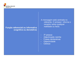 A mensagem está centrada no referente. O emissor  informa o receptor sobre qualquer realidade ou facto. Função referencial ou informativa (cognitiva ou denotativa) 3ª pessoa Adjectivação restrita Frases declarativas Objectividade Clareza 