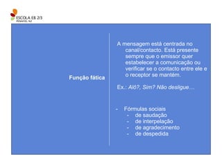 A mensagem está centrada no canal/contacto. Está presente sempre que o emissor quer estabelecer a comunicação ou verificar se o contacto entre ele e o receptor se mantém. Ex.:  Alô?, Sim? Não desligue… Função fática Fórmulas sociais de saudação de interpelação de agradecimento de despedida 