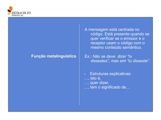 A mensagem está centrada no código. Está presente quando se quer verificar se o emissor e o receptor usam o código com o mesmo conteúdo semântico. Ex.:  Não se deve  dizer “tu dissestes”, mas sim “tu disseste”. Função metalinguística Estruturas explicativas: … , isto é, … , quer dizer, … , tem o significado de… 