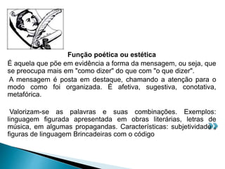Função poética ou estética
É aquela que põe em evidência a forma da mensagem, ou seja, que
se preocupa mais em "como dizer" do que com "o que dizer".
A mensagem é posta em destaque, chamando a atenção para o
modo como foi organizada. É afetiva, sugestiva, conotativa,
metafórica.
Valorizam-se as palavras e suas combinações. Exemplos:
linguagem figurada apresentada em obras literárias, letras de
música, em algumas propagandas. Características: subjetividade ,
figuras de linguagem Brincadeiras com o código
 