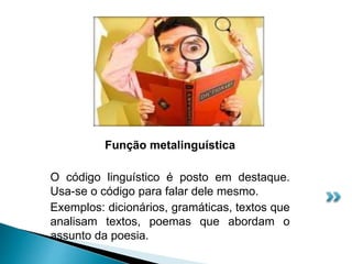Função metalinguística
O código linguístico é posto em destaque.
Usa-se o código para falar dele mesmo.
Exemplos: dicionários, gramáticas, textos que
analisam textos, poemas que abordam o
assunto da poesia.
 