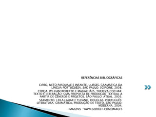 REFERÊNCIAS BIBLIOGRÁFICAS
CIPRO, NETO PASQUALE E INFANTE, ULISSES. GRAMÁTICA DA
LÍNGUA PORTUGUESA. SÃO PAULO: SCIPIONE. 2008.
CEREJA, WILLIAM ROBERTO E MAGALHÃES, THEREZA COCHAR.
TEXTO E INTERAÇÃO: UMA PROPOSTA DE PRODUÇÃO TEXTUAL A
PARTIR DE GÊNEROS E PROJETOS. SÃO PAULO: ATUAL. 2005.
SARMENTO, LEILA LAUAR E TUFANO, DOUGLAS. PORTUGUÊS:
LITERATURA, GRAMÁTICA, PRODUÇÃO DE TEXTO. SÃO PAULO:
MODERNA. 2004.
IMAGENS : WWW.GOOGLE.COM/IMAGES
 