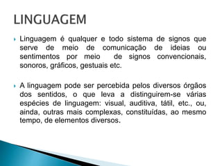  Linguagem é qualquer e todo sistema de signos que
serve de meio de comunicação de ideias ou
sentimentos por meio de signos convencionais,
sonoros, gráficos, gestuais etc.
 A linguagem pode ser percebida pelos diversos órgãos
dos sentidos, o que leva a distinguirem-se várias
espécies de linguagem: visual, auditiva, tátil, etc., ou,
ainda, outras mais complexas, constituídas, ao mesmo
tempo, de elementos diversos.
 