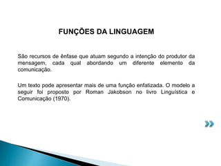 FUNÇÕES DA LINGUAGEM
São recursos de ênfase que atuam segundo a intenção do produtor da
mensagem, cada qual abordando um diferente elemento da
comunicação.
Um texto pode apresentar mais de uma função enfatizada. O modelo a
seguir foi proposto por Roman Jakobson no livro Linguística e
Comunicação (1970).
 