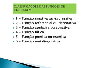  1 - Função emotiva ou expressiva
 2 - Função referencial ou denotativa
 3 - Função apelativa ou conativa
 4 - Função fática
 5 - Função poética ou estética
 6 - Função metalinguística
 