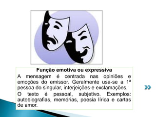 Função emotiva ou expressiva
A mensagem é centrada nas opiniões e
emoções do emissor. Geralmente usa-se a 1ª
pessoa do singular, interjeições e exclamações.
O texto é pessoal, subjetivo. Exemplos:
autobiografias, memórias, poesia lírica e cartas
de amor.
 