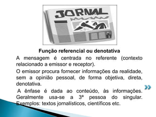 Função referencial ou denotativa
A mensagem é centrada no referente (contexto
relacionado a emissor e receptor).
O emissor procura fornecer informações da realidade,
sem a opinião pessoal, de forma objetiva, direta,
denotativa.
A ênfase é dada ao conteúdo, às informações.
Geralmente usa-se a 3ª pessoa do singular.
Exemplos: textos jornalísticos, científicos etc.
 