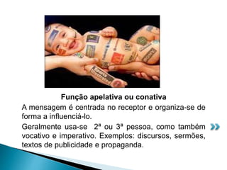 Função apelativa ou conativa
A mensagem é centrada no receptor e organiza-se de
forma a influenciá-lo.
Geralmente usa-se 2ª ou 3ª pessoa, como também
vocativo e imperativo. Exemplos: discursos, sermões,
textos de publicidade e propaganda.
 