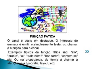 FUNÇÃO FÁTICA
O canal é posto em destaque. O interesse do
emissor é emitir e simplesmente testar ou chamar
a atenção para o canal.
Exemplos típicos da função fática são: "alô",
"pronto", "oi", "tudo bem?" "boa tarde", "sentem-se"
etc. Ou na propaganda, de forma a chamar a
atenção pela tipografia, layout, etc.
 