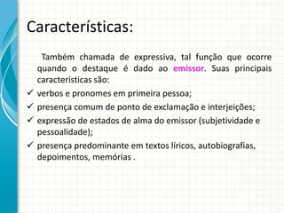 Características:
Também chamada de expressiva, tal função que ocorre
quando o destaque é dado ao emissor. Suas principais
características são:
 verbos e pronomes em primeira pessoa;
 presença comum de ponto de exclamação e interjeições;
 expressão de estados de alma do emissor (subjetividade e
pessoalidade);
 presença predominante em textos líricos, autobiografias,
depoimentos, memórias .
 