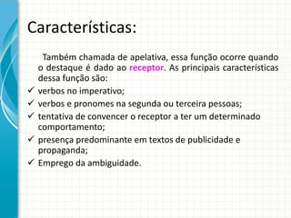 Características:
Também chamada de apelativa, essa função ocorre quando
o destaque é dado ao receptor. As principais características
dessa função são:
 verbos no imperativo;
 verbos e pronomes na segunda ou terceira pessoas;
 tentativa de convencer o receptor a ter um determinado
comportamento;
 presença predominante em textos de publicidade e
propaganda;
 Emprego da ambiguidade.
 