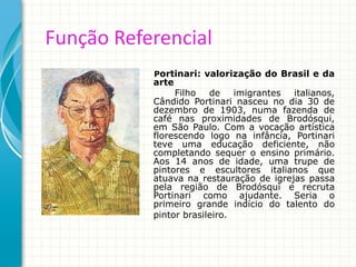 Função Referencial
Portinari: valorização do Brasil e da
arte
Filho de imigrantes italianos,
Cândido Portinari nasceu no dia 30 de
dezembro de 1903, numa fazenda de
café nas proximidades de Brodósqui,
em São Paulo. Com a vocação artística
florescendo logo na infância, Portinari
teve uma educação deficiente, não
completando sequer o ensino primário.
Aos 14 anos de idade, uma trupe de
pintores e escultores italianos que
atuava na restauração de igrejas passa
pela região de Brodósqui e recruta
Portinari como ajudante. Seria o
primeiro grande indício do talento do
pintor brasileiro.
 