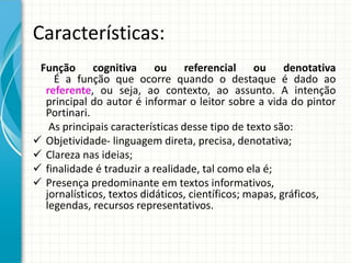 Características:
Função cognitiva ou referencial ou denotativa
É a função que ocorre quando o destaque é dado ao
referente, ou seja, ao contexto, ao assunto. A intenção
principal do autor é informar o leitor sobre a vida do pintor
Portinari.
As principais características desse tipo de texto são:
 Objetividade- linguagem direta, precisa, denotativa;
 Clareza nas ideias;
 finalidade é traduzir a realidade, tal como ela é;
 Presença predominante em textos informativos,
jornalísticos, textos didáticos, científicos; mapas, gráficos,
legendas, recursos representativos.
 