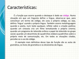Características:
É a função que ocorre quando o destaque é dado ao código. Numa
situação em que um linguista define a língua, observa-se que, para
conceituar um termo do código, ele usou o próprio código, ou seja,
definiu 'língua' usando a própria língua. Também ocorre metalinguagem
quando o poeta, num texto qualquer, reflete sobre a criação poética;
quando um cineasta cria um filme tematizando o próprio cinema;
quando um programa de televisão enfoca o papel da televisão no grupo
social; quando um desenhista de quadrinhos elabora quadrinhos sobre o
próprio meio de comunicação, etc. Em todas as situações citadas,
percebe-se o uso do código.
O exemplo mais definitivo desse tipo de função são as aulas de
gramática, os livros de gramática e os dicionários da língua.
 