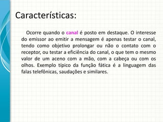 Características:
Ocorre quando o canal é posto em destaque. O interesse
do emissor ao emitir a mensagem é apenas testar o canal,
tendo como objetivo prolongar ou não o contato com o
receptor, ou testar a eficiência do canal, o que tem o mesmo
valor de um aceno com a mão, com a cabeça ou com os
olhos. Exemplo típico da função fática é a linguagem das
falas telefônicas, saudações e similares.
 