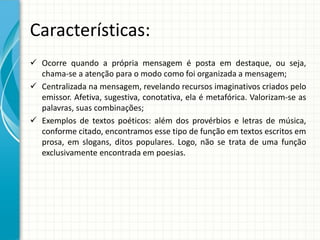 Características:
 Ocorre quando a própria mensagem é posta em destaque, ou seja,
chama-se a atenção para o modo como foi organizada a mensagem;
 Centralizada na mensagem, revelando recursos imaginativos criados pelo
emissor. Afetiva, sugestiva, conotativa, ela é metafórica. Valorizam-se as
palavras, suas combinações;
 Exemplos de textos poéticos: além dos provérbios e letras de música,
conforme citado, encontramos esse tipo de função em textos escritos em
prosa, em slogans, ditos populares. Logo, não se trata de uma função
exclusivamente encontrada em poesias.
 