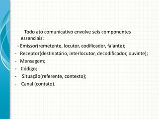 Todo ato comunicativo envolve seis componentes
essenciais:
- Emissor(remetente, locutor, codificador, falante);
- Receptor(destinatário, interlocutor, decodificador, ouvinte);
- Mensagem;
- Código;
- Situação(referente, contexto);
- Canal (contato).
 
