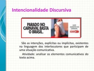 Intencionalidade Discursiva
São as intenções, explícitas ou implícitas, existentes
na linguagem dos interlocutores que participam de
uma situação comunicativa.
Atividade: analisar os elementos comunicativos do
texto acima.
 